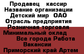 Продавец - кассир › Название организации ­ Детский мир, ОАО › Отрасль предприятия ­ Розничная торговля › Минимальный оклад ­ 25 000 - Все города Работа » Вакансии   . Приморский край,Артем г.